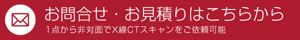 オンデマンドCTスキャン　お問合せ・お見積もりはこちらから　1点から非対面でX線CTスキャンをご依頼可能