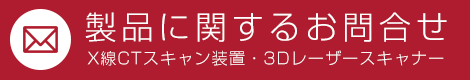 製品に関するお問合せ　X線CTスキャン装置・3Dレーザースキャナー