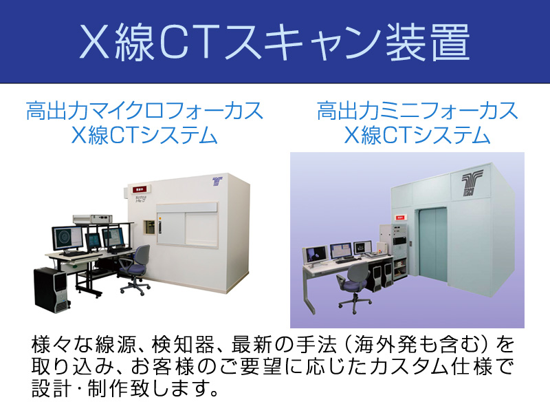 X線CTスキャン装置　高出力マイクロフォーカスX線CTシステム　高出力ミニフォーカスX線CTシステム　様々な線源、検知器等、最新の手法（海外発も含む）を取り込み、お客様ご要望に応じたカスタム仕様で設計・製作いたします。